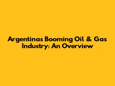 Argentina's Booming Oil & Gas Industry: An Overview