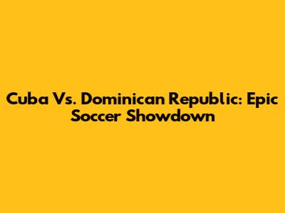Cuba Vs. Dominican Republic: Epic Soccer Showdown
