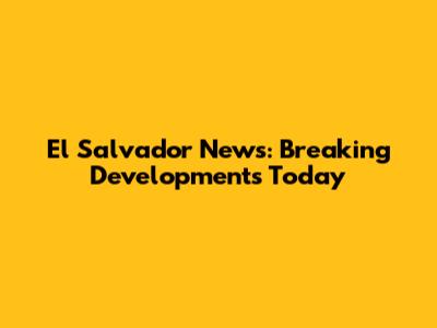 El Salvador News: Breaking Developments Today