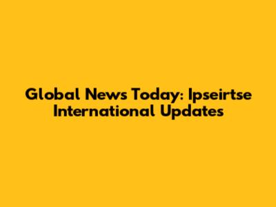 Global News Today: Ipseirtse International Updates