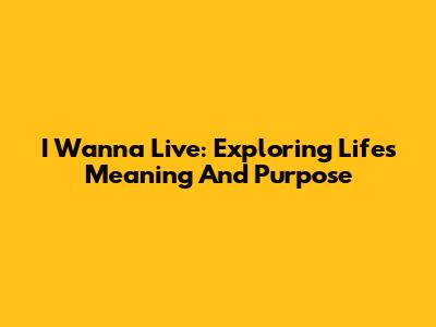 I Wanna Live: Exploring Life's Meaning And Purpose