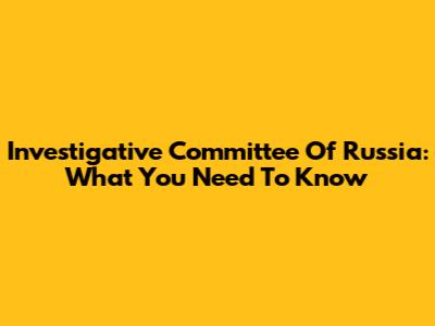Investigative Committee Of Russia: What You Need To Know