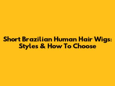 Short Brazilian Human Hair Wigs: Styles & How To Choose