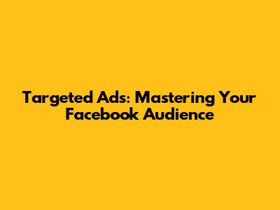 Targeted Ads: Mastering Your Facebook Audience